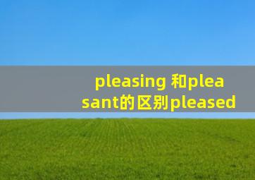 pleasing 和pleasant的区别pleased